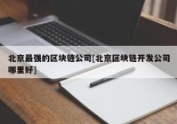 北京最强的区块链公司[北京区块链开发公司哪里好]