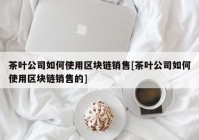 茶叶公司如何使用区块链销售[茶叶公司如何使用区块链销售的]