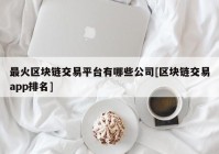 最火区块链交易平台有哪些公司[区块链交易app排名]