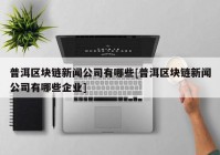 普洱区块链新闻公司有哪些[普洱区块链新闻公司有哪些企业]